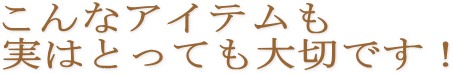 こんなアイテムも実はとっても大切です！