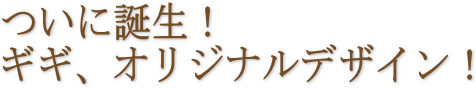 ついに誕生！ギギ、オリジナルデザイン！